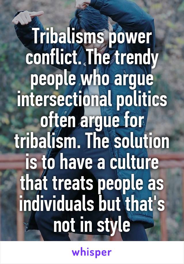 Tribalisms power conflict. The trendy people who argue intersectional politics often argue for tribalism. The solution is to have a culture that treats people as individuals but that's not in style