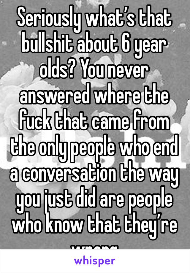 Seriously what’s that bullshit about 6 year olds? You never answered where the fuck that came from the only people who end a conversation the way you just did are people who know that they’re wrong 