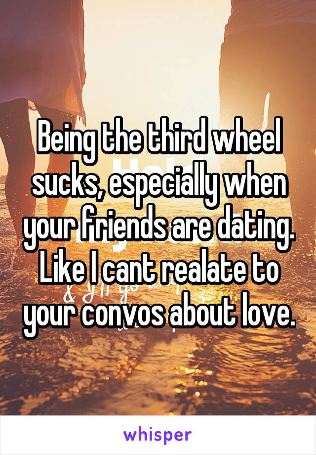 Being the third wheel sucks, especially when your friends are dating. Like I cant realate to your convos about love.