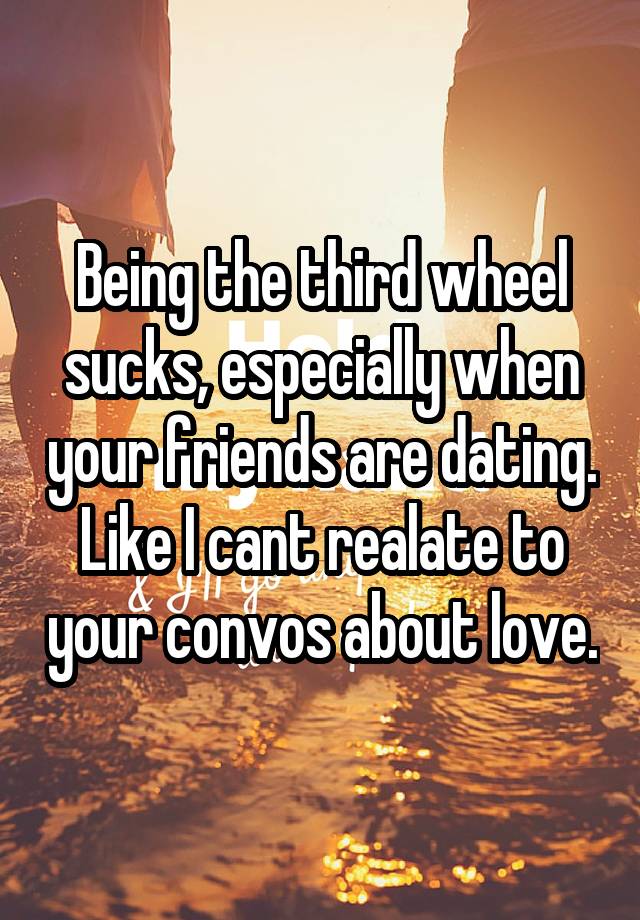 Being the third wheel sucks, especially when your friends are dating. Like I cant realate to your convos about love.