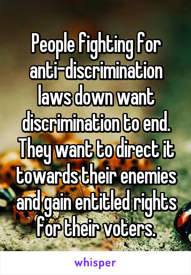 People fighting for anti-discrimination laws down want discrimination to end. They want to direct it towards their enemies and gain entitled rights for their voters.