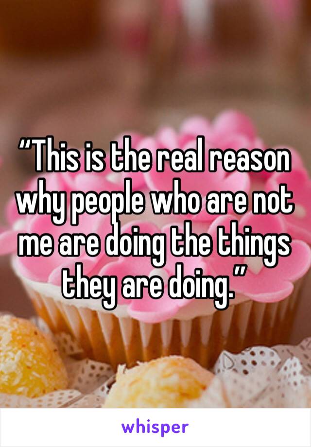 “This is the real reason why people who are not me are doing the things they are doing.”