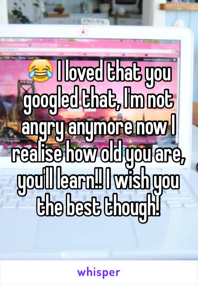 😂 I loved that you googled that, I'm not angry anymore now I realise how old you are, you'll learn!! I wish you the best though! 