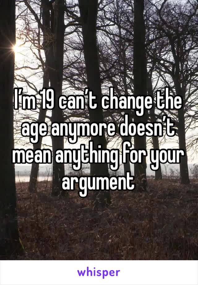 I’m 19 can’t change the age anymore doesn’t mean anything for your argument 