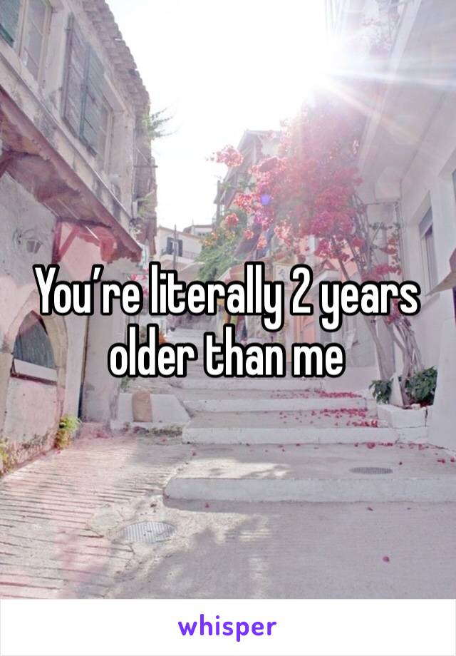 You’re literally 2 years older than me 