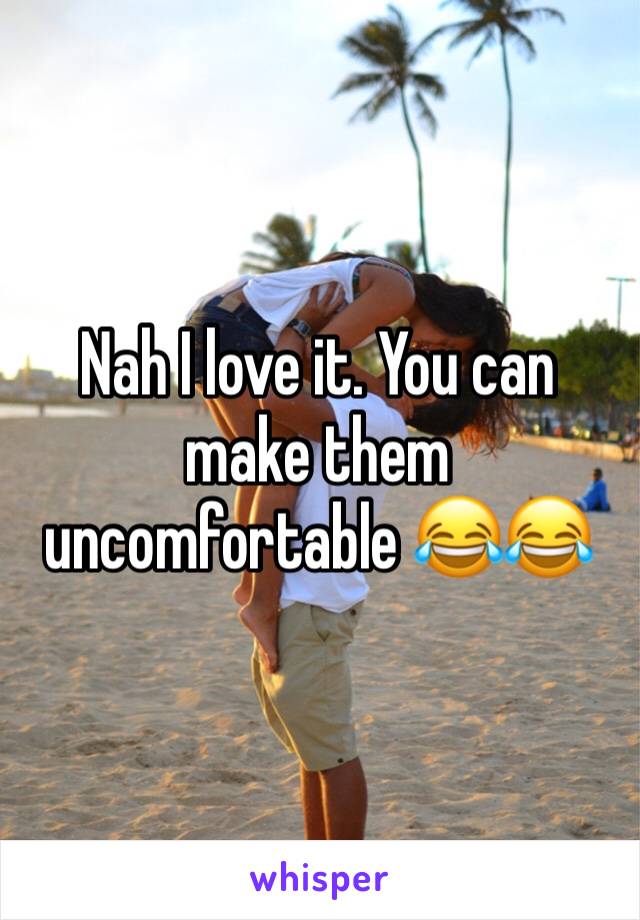 Nah I love it. You can make them uncomfortable 😂😂