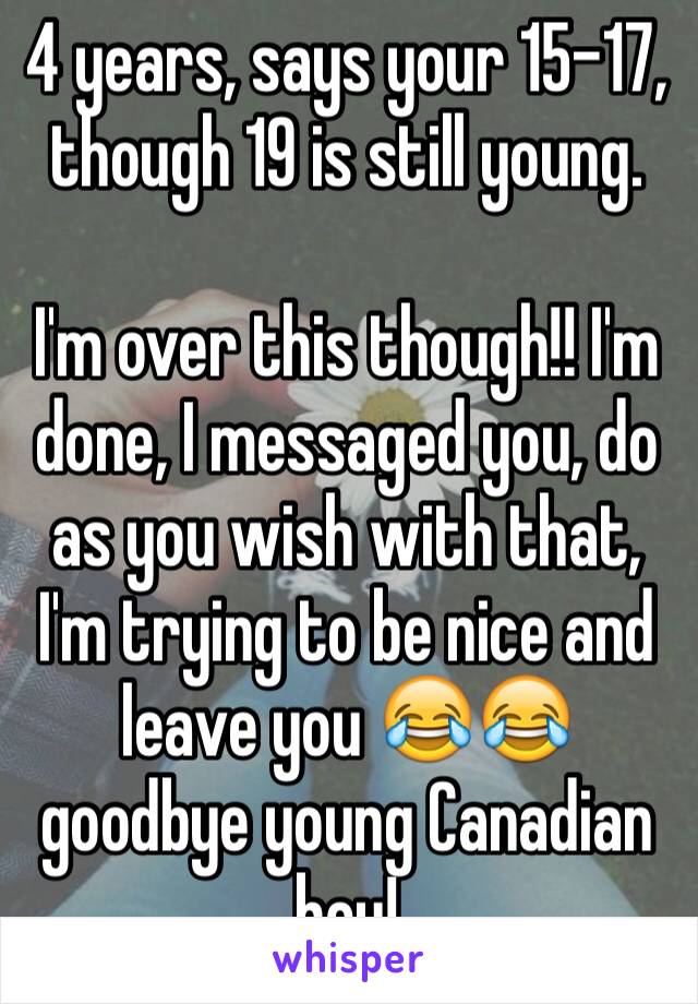 4 years, says your 15-17, though 19 is still young. 

I'm over this though!! I'm done, I messaged you, do as you wish with that, I'm trying to be nice and leave you 😂😂 goodbye young Canadian boy! 