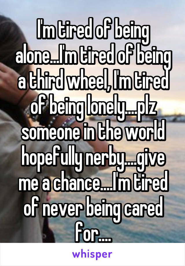 I'm tired of being alone...I'm tired of being a third wheel, I'm tired of being lonely....plz someone in the world hopefully nerby....give me a chance....I'm tired of never being cared for....