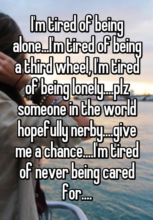 I'm tired of being alone...I'm tired of being a third wheel, I'm tired of being lonely....plz someone in the world hopefully nerby....give me a chance....I'm tired of never being cared for....