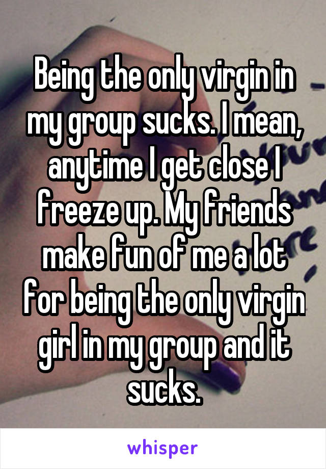 Being the only virgin in my group sucks. I mean, anytime I get close I freeze up. My friends make fun of me a lot for being the only virgin girl in my group and it sucks.