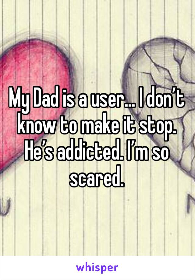 My Dad is a user... I don’t know to make it stop. He’s addicted. I’m so scared.