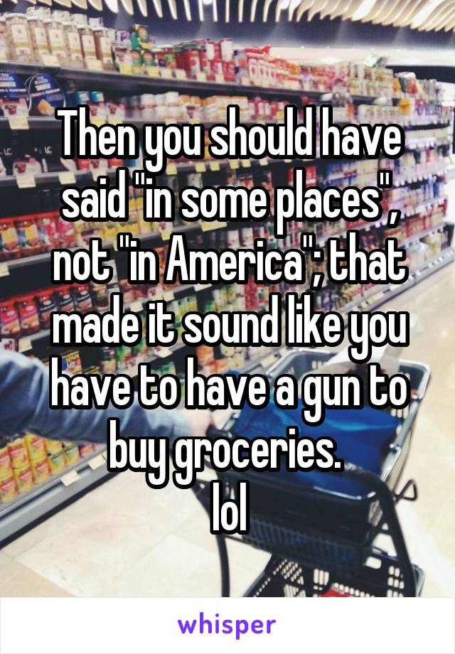 Then you should have said "in some places", not "in America"; that made it sound like you have to have a gun to buy groceries. 
lol