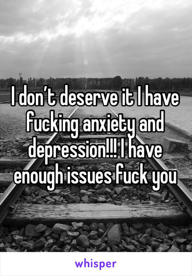 I don’t deserve it I have fucking anxiety and depression!!! I have enough issues fuck you 