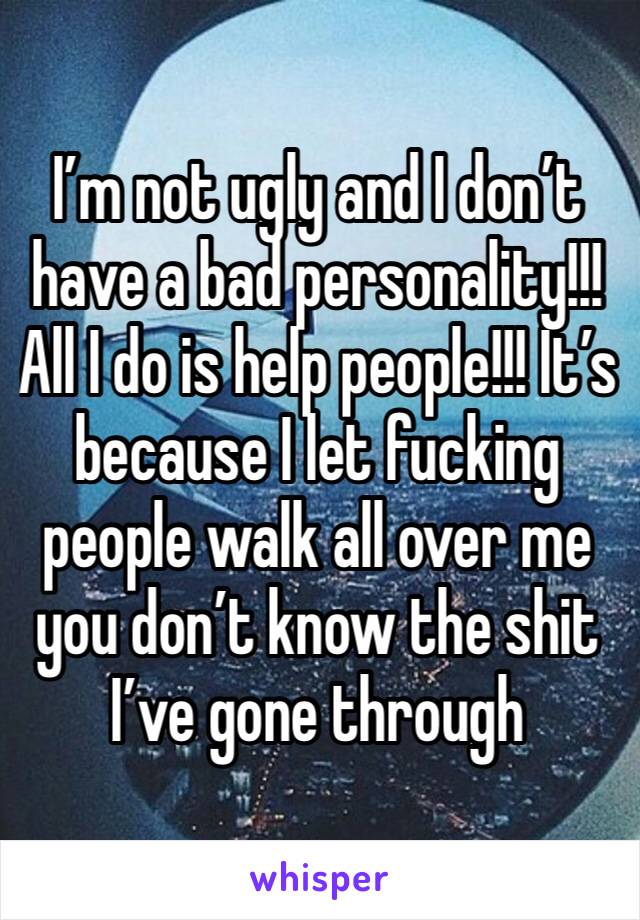 I’m not ugly and I don’t have a bad personality!!! All I do is help people!!! It’s because I let fucking people walk all over me you don’t know the shit I’ve gone through 