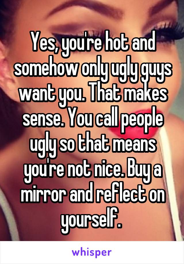 Yes, you're hot and somehow only ugly guys want you. That makes sense. You call people ugly so that means you're not nice. Buy a mirror and reflect on yourself. 