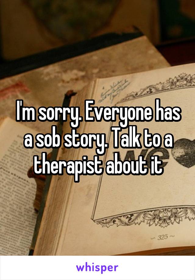 I'm sorry. Everyone has a sob story. Talk to a therapist about it