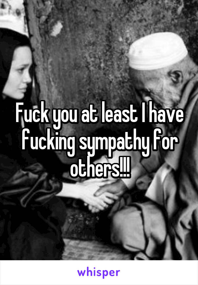 Fuck you at least I have fucking sympathy for others!!!