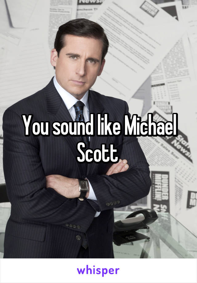 You sound like Michael Scott 