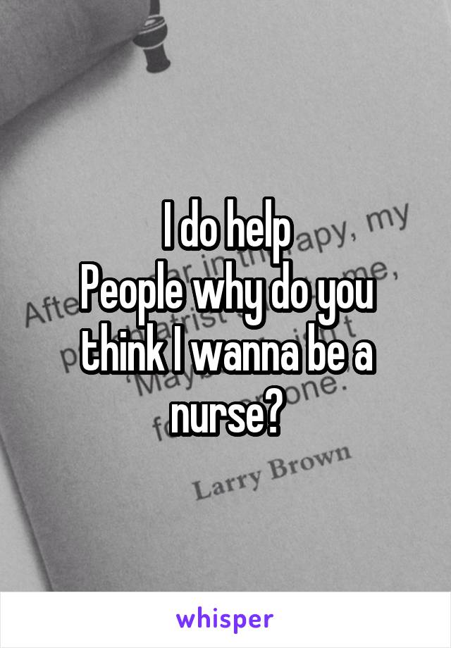 I do help
People why do you think I wanna be a nurse?