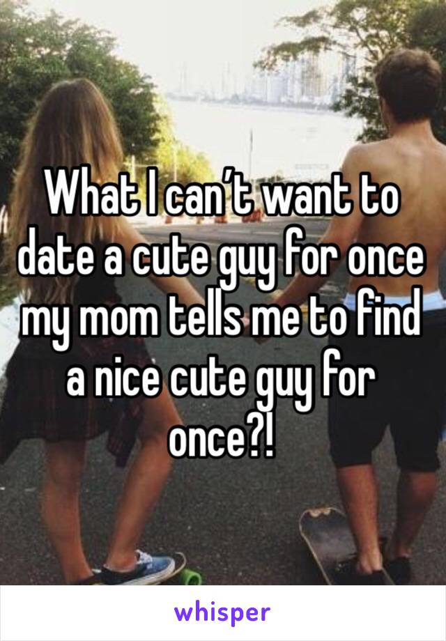 What I can’t want to date a cute guy for once my mom tells me to find a nice cute guy for once?!