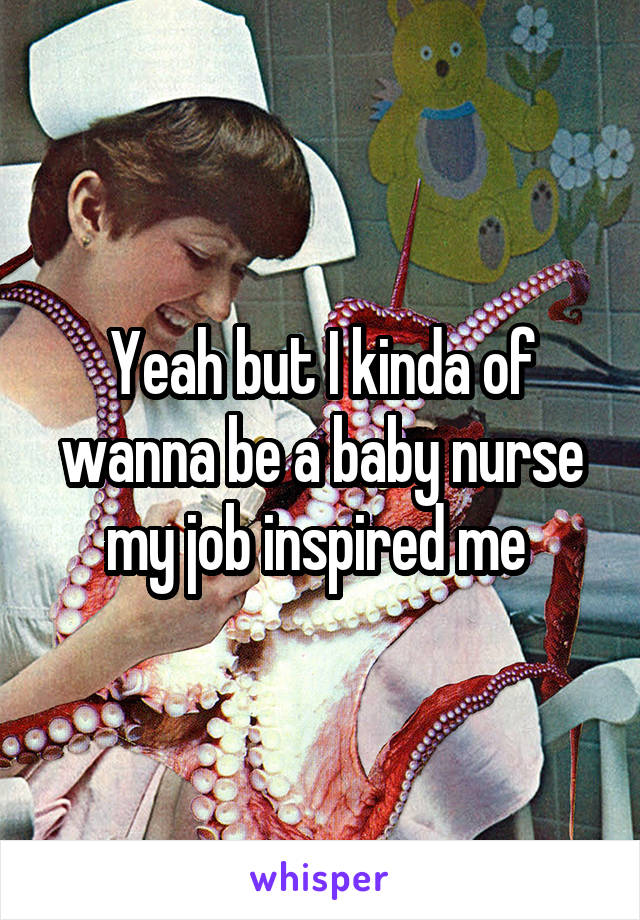 Yeah but I kinda of wanna be a baby nurse my job inspired me 