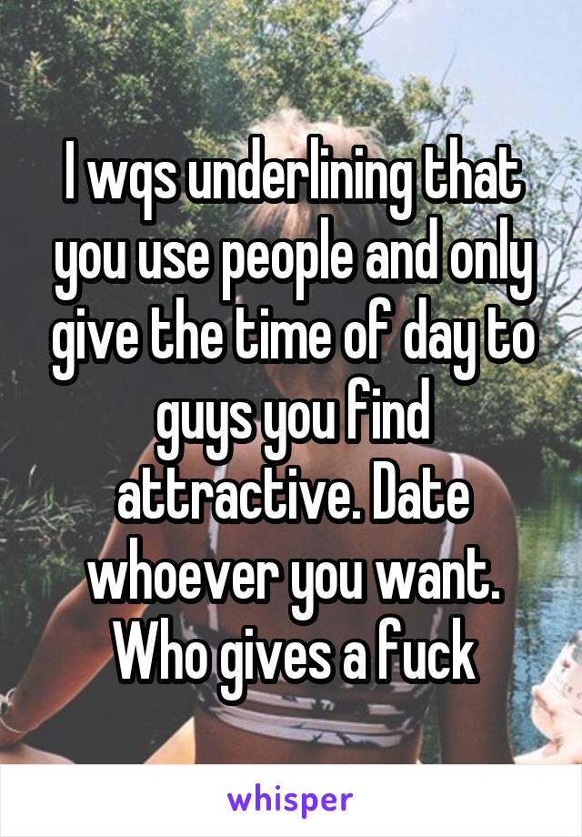 I wqs underlining that you use people and only give the time of day to guys you find attractive. Date whoever you want. Who gives a fuck