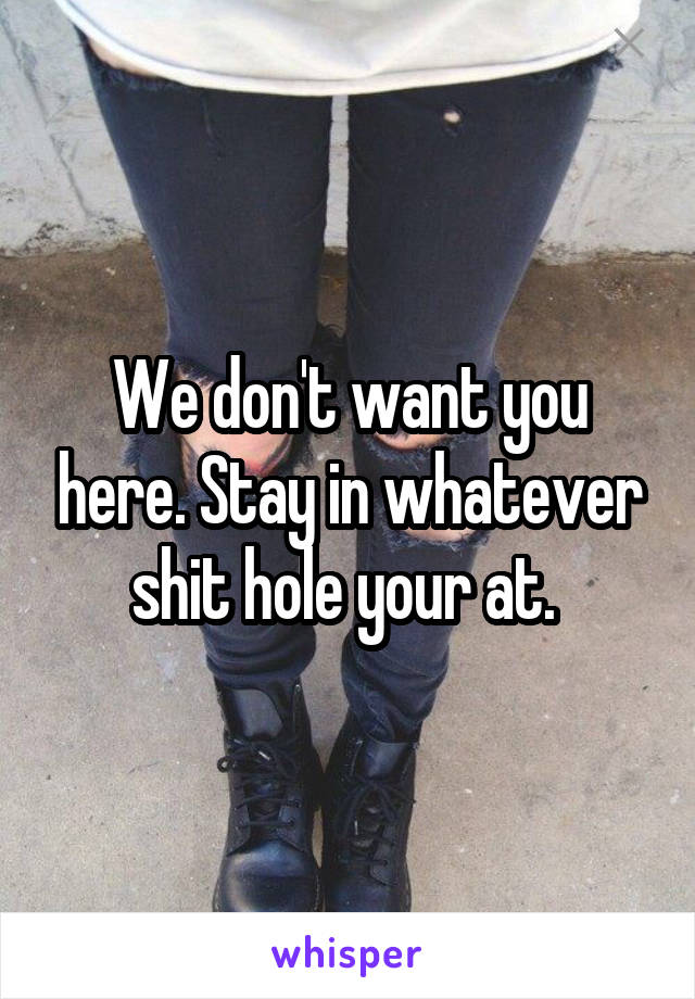 We don't want you here. Stay in whatever shit hole your at. 