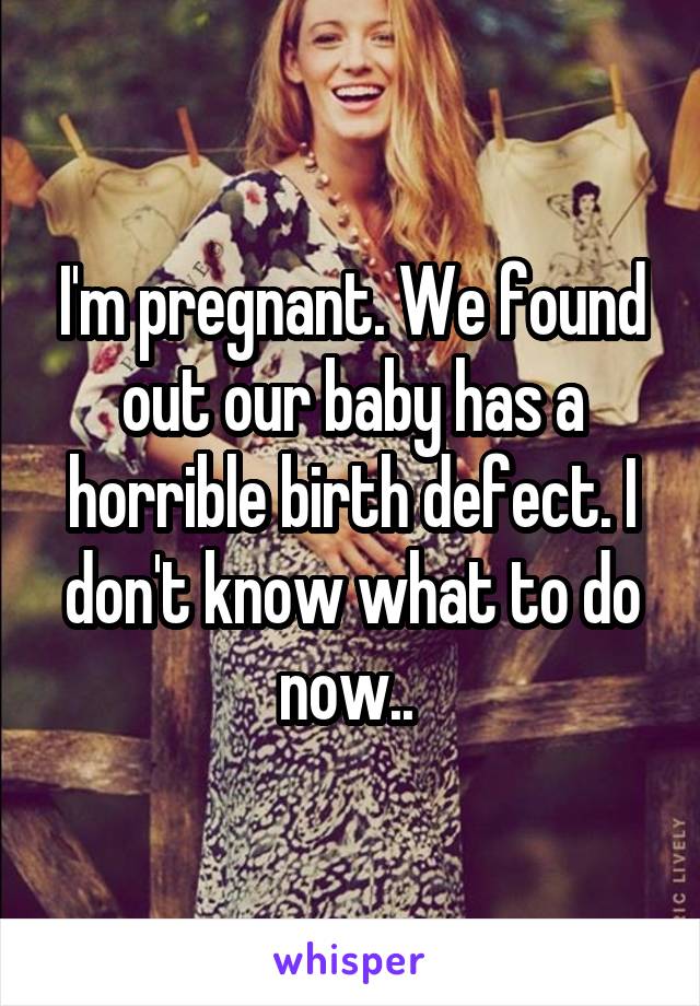 I'm pregnant. We found out our baby has a horrible birth defect. I don't know what to do now.. 
