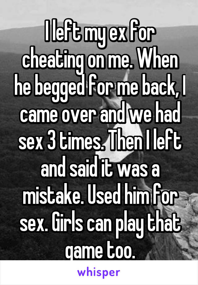 I left my ex for cheating on me. When he begged for me back, I came over and we had sex 3 times. Then I left and said it was a mistake. Used him for sex. Girls can play that game too.