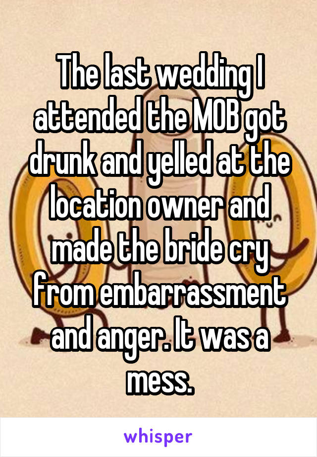 The last wedding I attended the MOB got drunk and yelled at the location owner and made the bride cry from embarrassment and anger. It was a mess.