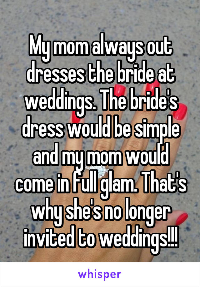 My mom always out dresses the bride at weddings. The bride's dress would be simple and my mom would come in full glam. That's why she's no longer invited to weddings!!!