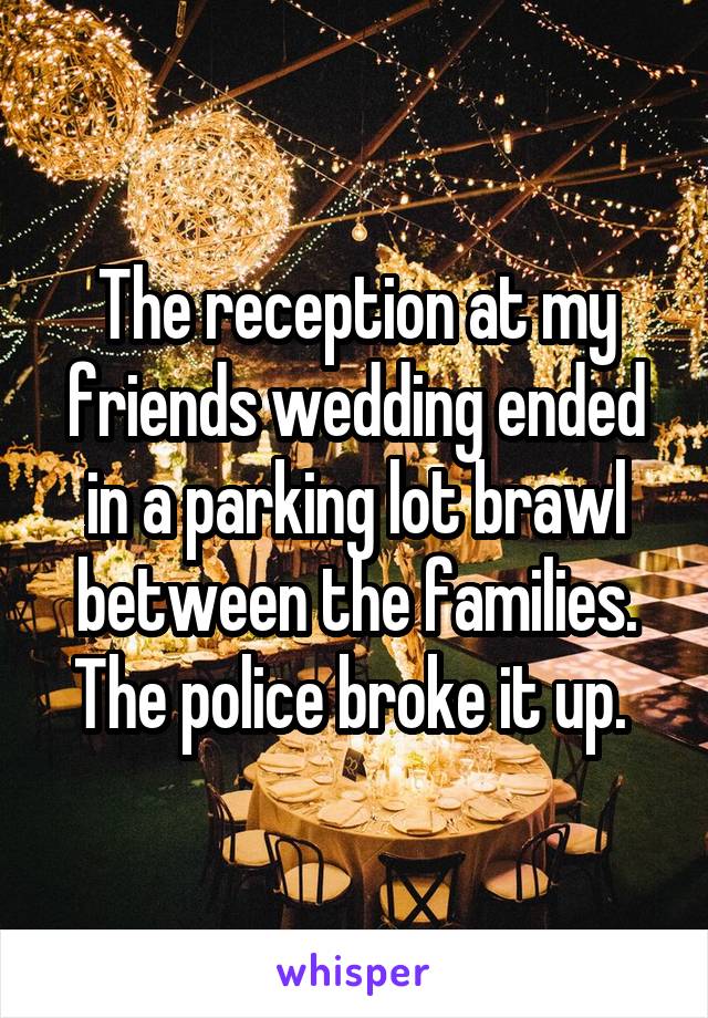 The reception at my friends wedding ended in a parking lot brawl between the families. The police broke it up. 
