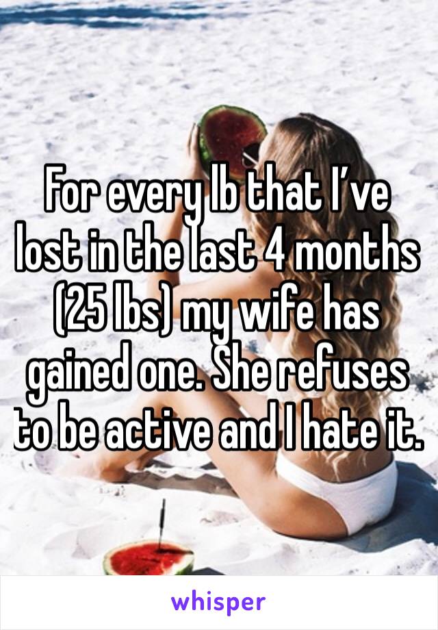 For every lb that I’ve lost in the last 4 months (25 lbs) my wife has gained one. She refuses to be active and I hate it. 