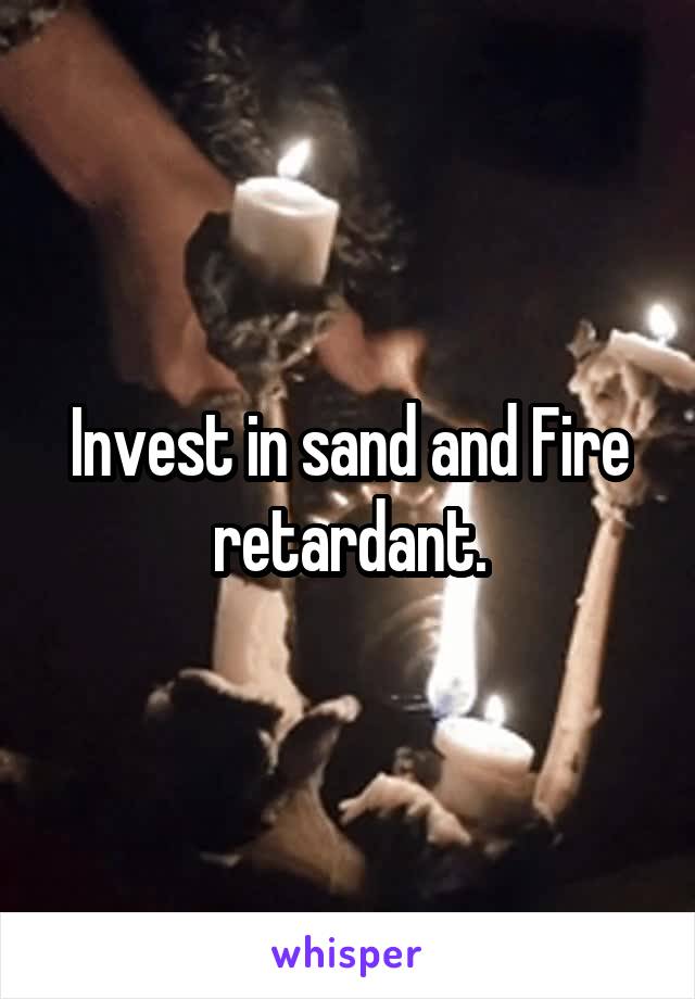 Invest in sand and Fire retardant.