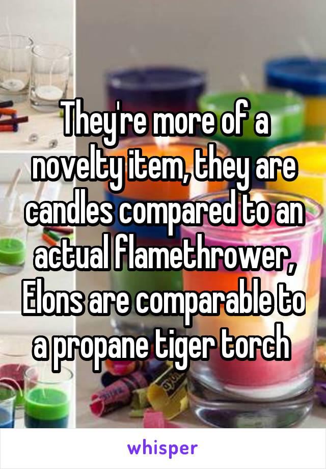 They're more of a novelty item, they are candles compared to an actual flamethrower, Elons are comparable to a propane tiger torch 