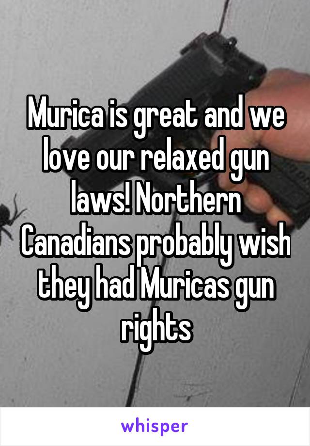 Murica is great and we love our relaxed gun laws! Northern Canadians probably wish they had Muricas gun rights