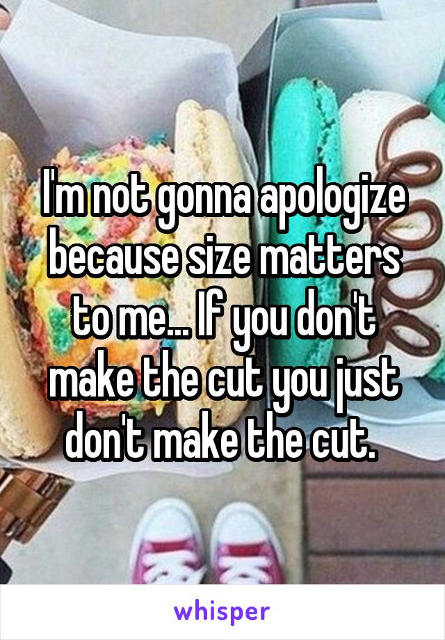 I'm not gonna apologize because size matters to me... If you don't make the cut you just don't make the cut. 