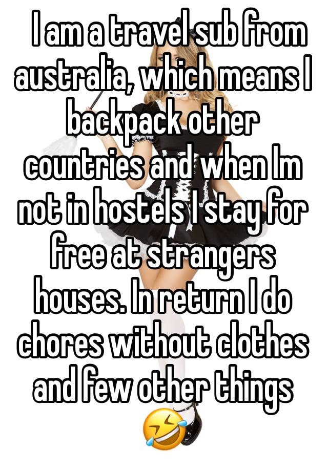   I am a travel sub from australia, which means I backpack other countries and when Im not in hostels I stay for free at strangers houses. In return I do chores without clothes and few other things 🤣