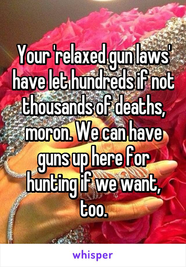 Your 'relaxed gun laws' have let hundreds if not thousands of deaths, moron. We can have guns up here for hunting if we want, too.