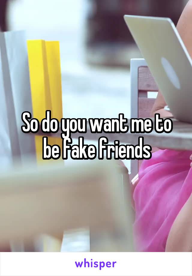 So do you want me to be fake friends