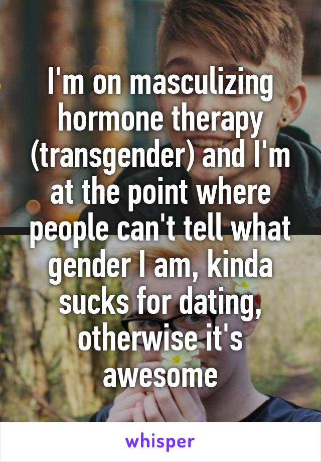 I'm on masculizing hormone therapy (transgender) and I'm at the point where people can't tell what gender I am, kinda sucks for dating, otherwise it's awesome