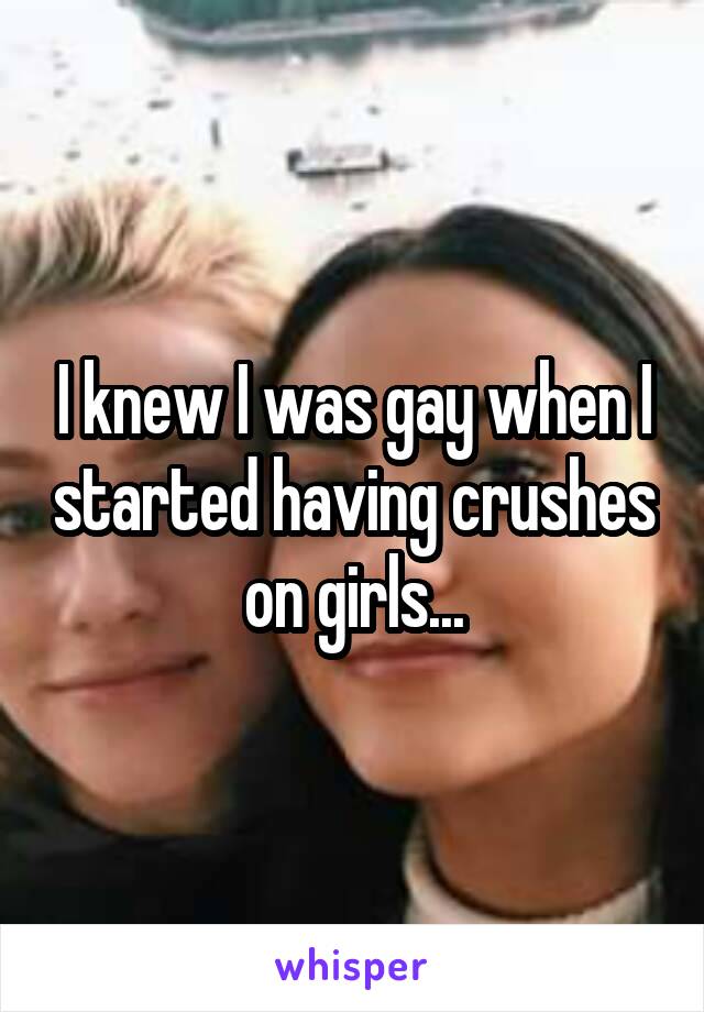 I knew I was gay when I started having crushes on girls...