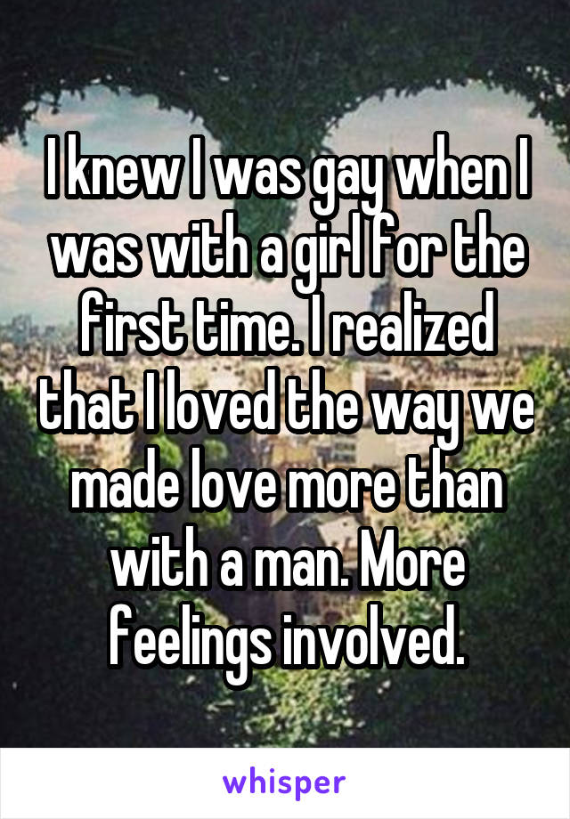 I knew I was gay when I was with a girl for the first time. I realized that I loved the way we made love more than with a man. More feelings involved.