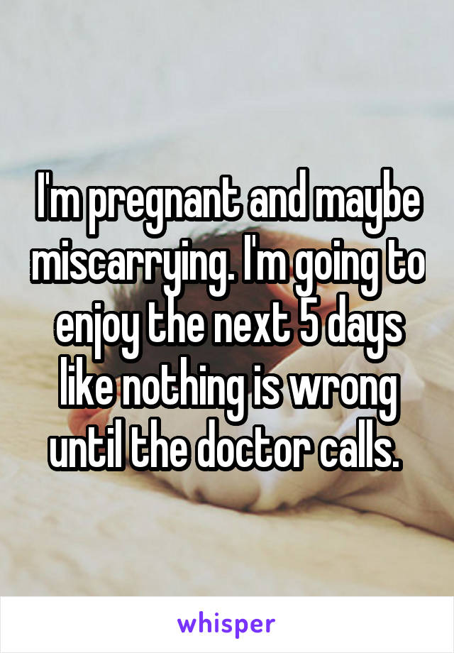 I'm pregnant and maybe miscarrying. I'm going to enjoy the next 5 days like nothing is wrong until the doctor calls. 