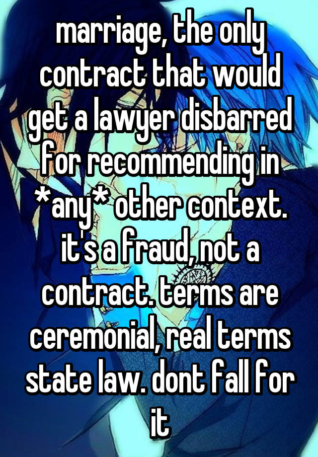 marriage, the only contract that would get a lawyer disbarred for recommending in *any* other context. it's a fraud, not a contract. terms are ceremonial, real terms state law. dont fall for it