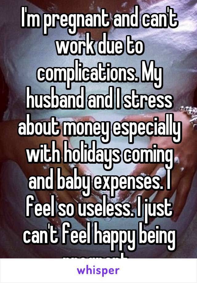 I'm pregnant and can't work due to complications. My husband and I stress about money especially with holidays coming and baby expenses. I feel so useless. I just can't feel happy being pregnant. 