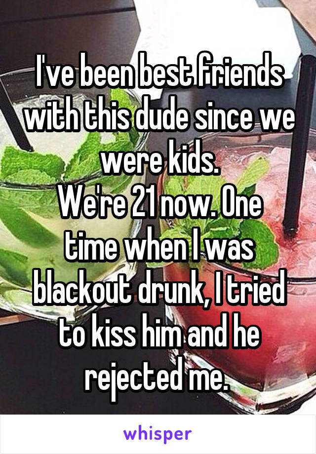 I've been best friends with this dude since we were kids.
We're 21 now. One time when I was blackout drunk, I tried to kiss him and he rejected me. 