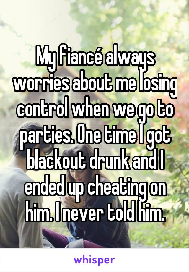 My fiancé always worries about me losing control when we go to parties. One time I got blackout drunk and I ended up cheating on him. I never told him.