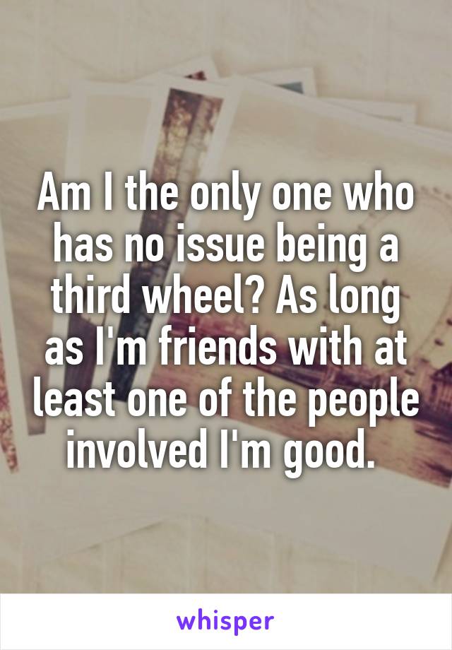 Am I the only one who has no issue being a third wheel? As long as I'm friends with at least one of the people involved I'm good. 