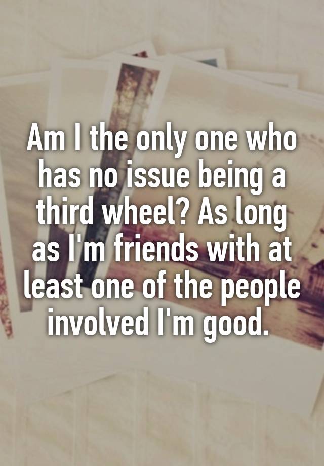 Am I the only one who has no issue being a third wheel? As long as I'm friends with at least one of the people involved I'm good. 